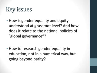 Key issues
• How is gender equality and equity
  understood at grassroot level? And how
  does it relate to the national policies of
  ”global governance”?

• How to research gender equality in
  education, not in a numerical way, but
  going beyond parity?
 
