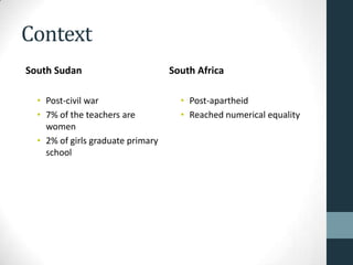 Context
South Sudan                        South Africa

  • Post-civil war                   • Post-apartheid
  • 7% of the teachers are           • Reached numerical equality
    women
  • 2% of girls graduate primary
    school
 
