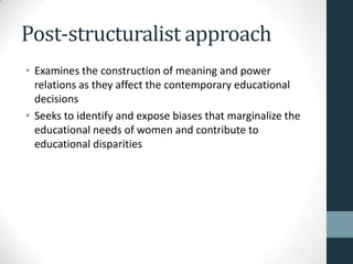 Post-structuralist approach
• Examines the construction of meaning and power
  relations as they affect the contemporary educational
  decisions
• Seeks to identify and expose biases that marginalize the
  educational needs of women and contribute to
  educational disparities
 