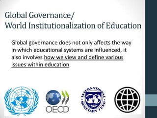 Global Governance/
World Institutionalization of Education
 Global governance does not only affects the way
 in which educational systems are influenced, it
 also involves how we view and define various
 issues within education.
 