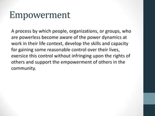 Empowerment
A process by which people, organizations, or groups, who
are powerless become aware of the power dynamics at
work in their life context, develop the skills and capacity
for gaining some reasonable control over their lives,
exersice this control without infringing upon the rights of
others and support the empowerment of others in the
community.
 