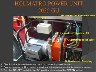 ENGINE-1 PORTABLE POWER UNIT OPERATIONSEnsure Proper PPE’s are worn during operation.Connect proper tool for rescue operations to the hydraulic hose found on the shelf above the hydraulic tools.Check fuel level, oil level, and hydraulic fluid levels, and ensure connections are secure.Ensure the Engine ON/OFF switch is in the On position.Ensure your fuel ON/OFF switch is in the On position.COLD START- ensure choke is in the On position and speed switch is on the fast position.Pull starting chord to start the engine.Once engine starts, turn off choke switch, and adjust engine speed.You are now ready to operate your Holmatro Tool.Turn the Operating Relief Valve to the Operation position.H. Engine Switch ON/OFF
