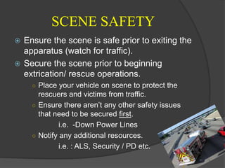 SCENE SAFETYEnsure the scene is safe prior to exiting the apparatus (watch for traffic).Secure the scene prior to beginning extrication/ rescue operations.Place your vehicle on scene to protect the rescuers and victims from traffic.Ensure there aren’t any other safety issues that need to be secured first. 		i.e.  -Down Power Lines Notify any additional resources.		i.e. : ALS, Security / PD etc.