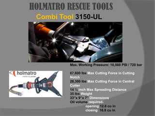 HOLMATRO RESCUE TOOLSCombi Tool3150-ULMax. Working Pressure: 10,500 PSI / 720 bar67,600 lbs Max Cutting Force in Cutting Notch28,300 lbs Max Cutting Force in Central Cutter14 ¼ inch Max Spreading Distance35 lbs Weight33”x 9”x 7” Dimensions Oil volume required- 		opening 12.6 cu in		closing  16.8 cu in
