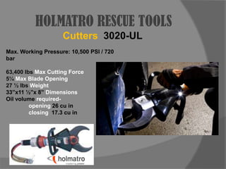 HOLMATRO RESCUE TOOLSCutters3020-ULMax. Working Pressure: 10,500 PSI / 720 bar63,400 lbs Max Cutting Force5¼ Max Blade Opening27 ½ lbs Weight33”x11 ½”x 8” Dimensions Oil volume required- 		opening 26 cu in		closing  17.3 cu in