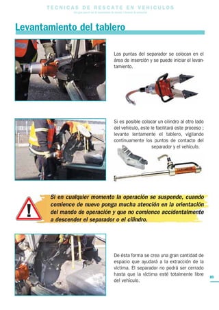 TECNICAS DE RESCATE EN VEHICULOS
               Una guía para el uso de herramientas de rescate y técnicas de extracción



Levantamiento del tablero

                                                      Las puntas del separador se colocan en el
                                                      área de inserción y se puede iniciar el levan-
                                                      tamiento.




                                                      Si es posible colocar un cilindro al otro lado
                                                      del vehículo, esto le facilitará este proceso ;
                                                      levante lentamente el tablero, vigilando
                                                      continuamente los puntos de contacto del
                                                                          separador y el vehículo.




       Si en cualquier momento la operación se suspende, cuando
       comience de nuevo ponga mucha atención en la orientación
       del mando de operación y que no comience accidentalmente
       a descender el separador o el cilindro.




                                                      De ésta forma se crea una gran cantidad de
                                                      espacio que ayudará a la extracción de la
                                                      víctima. El separador no podrá ser cerrado
                                                      hasta que la víctima esté totalmente libre        85
                                                      del vehículo.
 