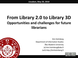 Lissabon, May 20, 2010 From Library 2.0 to Library 3D Opportunities and challenges for future librarians Kim Holmberg Department of Information Studies Åbo Akademi University (e) kim.holmberg@abo.fi  (w3) http://kimholmberg.fi 