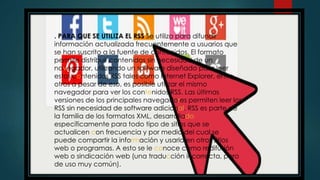 . PARA QUE SE UTILIZA EL RSS Se utiliza para difundir
información actualizada frecuentemente a usuarios que
se han suscrito a la fuente de contenidos. El formato
permite distribuir contenidos sin necesidad de un
navegador, utilizando un software diseñado para leer
estos contenidos RSS tales como Internet Explorer, entre
otros a pesar de eso, es posible utilizar el mismo
navegador para ver los contenidos RSS. Las últimas
versiones de los principales navegadores permiten leer los
RSS sin necesidad de software adicional. RSS es parte de
la familia de los formatos XML, desarrollado
específicamente para todo tipo de sitios que se
actualicen con frecuencia y por medio del cual se
puede compartir la información y usarla en otros sitios
web o programas. A esto se le conoce como redifusión
web o sindicación web (una traducción incorrecta, pero
de uso muy común).
 