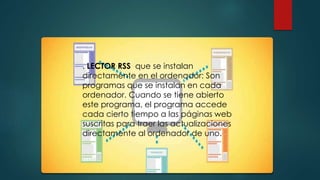 . LECTOR RSS que se instalan
directamente en el ordenador: Son
programas que se instalan en cada
ordenador. Cuando se tiene abierto
este programa, el programa accede
cada cierto tiempo a las páginas web
suscritas para traer las actualizaciones
directamente al ordenador de uno.
.
 