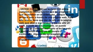 . LECTOR RSS ON LINE Los lectores RSS online
cumplen la misma función que los programas
que se instalan en el ordenador, aunque en este
se hace todo a través de una página web. Para
ello, uno se tiene que dar de alta en la página
web que ofrece ese servicio y dar de alta un
perfil. A partir de ese momento, se puede
acceder en cualquier momento al lector web
introduciendo el nombre de usuario y
contraseña. Algunos de los programas online
más populares y conocidos son: Netvibes ó
Google Reader.
 