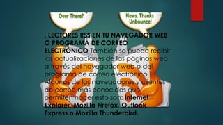 . LECTORES RSS EN TU NAVEGADOR WEB
O PROGRAMA DE CORREO
ELECTRÓNICO También se puede recibir
las actualizaciones de las páginas web
a través del navegador web o del
programa de correo electrónico.
Algunos de los navegadores y clientes
de correo más conocidos que
permiten hacer esto son: Internet
Explorer, Mozilla Firefox, Outlook
Express o Mozilla Thunderbird.
 