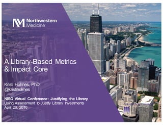 A Library-Based Metrics
& Impact Core
Kristi Holmes, PhD
@kristiholmes
NISO Virtual Conference: Justifying the Library
Using Assessment to Justify Library Investments
April 20, 2016
 