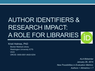 AUTHOR IDENTIFIERS &
RESEARCH IMPACT:
A ROLE FOR LIBRARIES
Kristi Holmes, PhD
Becker Medical Library
Washington University ICTS
VIVO
ORCID: 0000-0001-8420-5254

ALA Midwinter
January 26, 2014
New Possibilities in Evaluation Metrics:
Authors + Altmetrics = ?

 