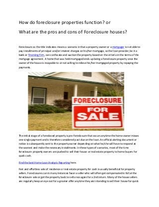 How do foreclosure properties function? or
What are the pros and cons of Foreclosure houses?
Foreclosure as the title indicates means a scenario in that a property owner or a mortgager is not able to
pay installments of principal and/or interest charges on his/her mortgage, so the loan provider, be it a
bank or financing firm, can confiscate and auction the property based on the criteria in the terms of the
mortgage agreement. A home that was held mortgaged ends up being a foreclosure property once the
owner of the house is incapable to or not willing to relieve his/her mortgaged property by repaying the
payments.
The initial stage of a foreclosed property is pre-foreclosure that occurs anytime the home owner misses
one single payment and is therefore considered past due on the loan. An official alerting document or
notice is subsequently sent to the property owner depending on what he/she will have to respond at
the soonest and make the necessary installments. In these types of scenarios, most of the time
foreclosure property owners are pushed to sell their house or real estate property to home buyers for
quick cash.
Find the best Home Loan Analysis Reporting here.
Fast and effortless sale of residence or real estate property for cash is usually beneficial for property
sellers. Foreclosures can in many instances favor a seller who will often get compensated in full at the
foreclosure sale or get the property back to sell once again for a 2nd return. Many of the house sellers
are regularly keep an eye out for a greater offer anytime they are intending to sell their house for quick
 