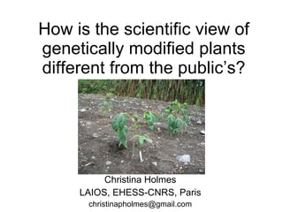 How is the scientific view of genetically modified plants different from the public’s? Christina Holmes LAIOS, EHESS-CNRS, Paris [email_address] 