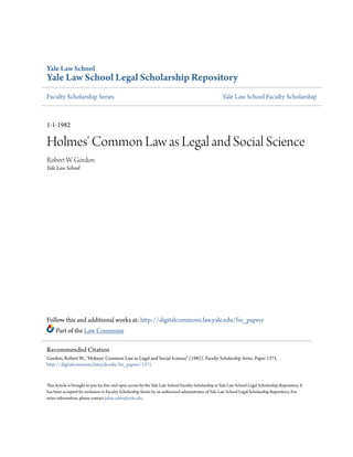 Yale Law School

Yale Law School Legal Scholarship Repository
Faculty Scholarship Series

Yale Law School Faculty Scholarship

1-1-1982

Holmes' Common Law as Legal and Social Science
Robert W. Gordon
Yale Law School

Follow this and additional works at: http://digitalcommons.law.yale.edu/fss_papers
Part of the Law Commons
Recommended Citation
Gordon, Robert W., "Holmes' Common Law as Legal and Social Science" (1982). Faculty Scholarship Series. Paper 1371.
http://digitalcommons.law.yale.edu/fss_papers/1371

This Article is brought to you for free and open access by the Yale Law School Faculty Scholarship at Yale Law School Legal Scholarship Repository. It
has been accepted for inclusion in Faculty Scholarship Series by an authorized administrator of Yale Law School Legal Scholarship Repository. For
more information, please contact julian.aiken@yale.edu.

 