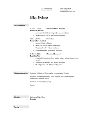 1575 Arrowhead Drive
Coshocton, Ohio 43812
Phone 740-622-6814
Cell 740-552-1875
Ellen.holmes80@ yahoo.com
Ellen Holmes
Work experience
11/2015 – 2/2017 Personalized Care Providers, LLC
Home Care Provider
• Assists client with daily living and some personal care.
• Work primarily with the developmental disabled.
6/2012 to 6/2015 Dee Tobias
Personal Care Assistant
• Assists with clerical duties.
• Helps with jewelry making and painting.
• Occasionally helps with personal care.
• Prepares meals and takes care of family pet.
11/2011 to 5/2013 Montessori Preschool
Substitute Aide
• Extra staff in classroom allows teacher to leave or helps if class is over
capacity.
• Assists teacher with any duty deemed necessary.
• On call position with at least one day notice.
Volunteer experience Volunteer at Church of Christ, teacher or teacher aide, 39 years
Volunteer at First Step Domestic Abuse and Rape Services ( Non-profit
organization), kid sitter, 1 year
Volunteer at Handicapped Society
Mentor
Education Coshocton High School
Graduate
Training
 
