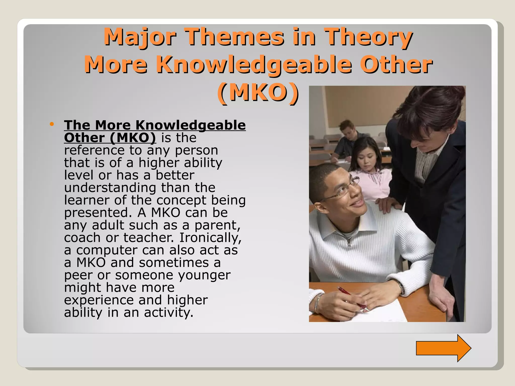 Major Themes in Theory More Knowledgeable Other (MKO) The More Knowledgeable Other (MKO)  is the reference to any person that is of a higher ability level or has a better understanding than the learner of the concept being presented. A MKO can be any adult such as a parent, coach or teacher. Ironically, a computer can also act as a MKO and sometimes a peer or someone younger might have more experience and higher ability in an activity. 