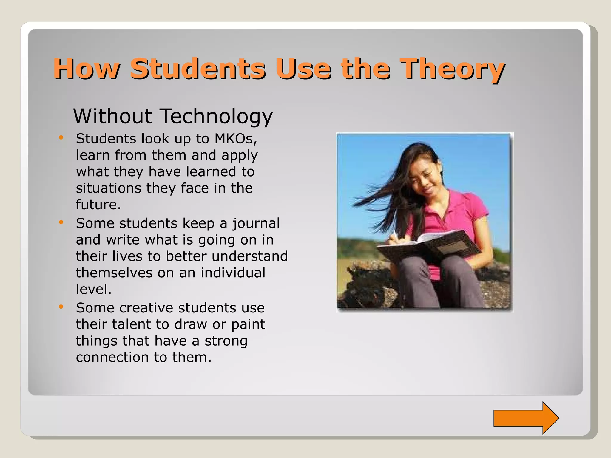 How Students Use the Theory Without Technology Students look up to MKOs, learn from them and apply what they have learned to situations they face in the future.  Some students keep a journal and write what is going on in their lives to better understand themselves on an individual level. Some creative students use their talent to draw or paint things that have a strong connection to them. 