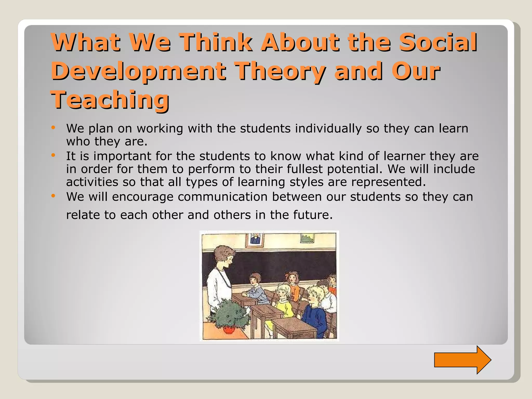 What We Think About the Social Development Theory and Our Teaching We plan on working with the students individually so they can learn who they are. It is important for the students to know what kind of learner they are in order for them to perform to their fullest potential. We will include activities so that all types of learning styles are represented.  We will encourage communication between our students so they can relate to each other and others in the future.   