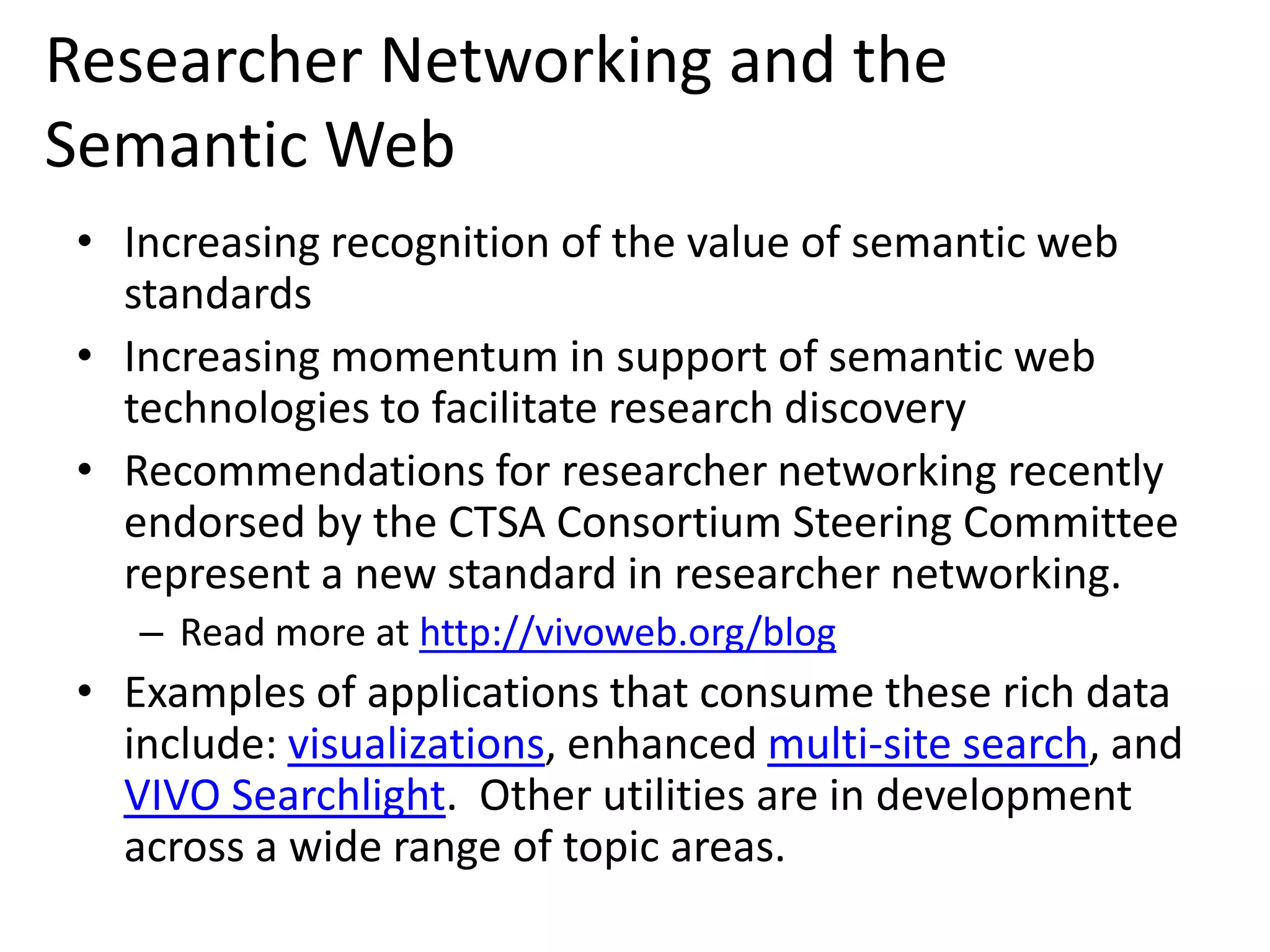 Researcher Networking and the
Semantic Web
 • Increasing recognition of the value of semantic web
   standards
 • Increasing momentum in support of semantic web
   technologies to facilitate research discovery
 • Recommendations for researcher networking recently
   endorsed by the CTSA Consortium Steering Committee
   represent a new standard in researcher networking.
    – Read more at http://vivoweb.org/blog
 • Examples of applications that consume these rich data
   include: visualizations, enhanced multi-site search, and
   VIVO Searchlight. Other utilities are in development
   across a wide range of topic areas.
 