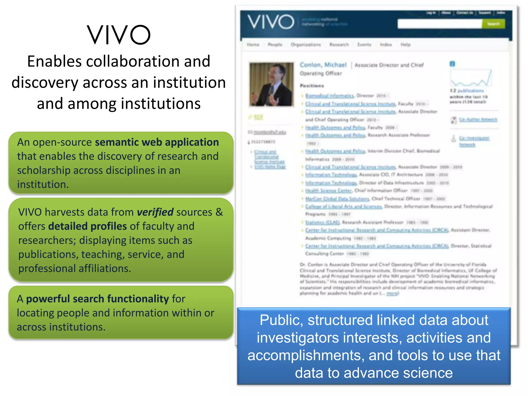 VIVO
  Enables collaboration and
discovery across an institution
    and among institutions

An open-source semantic web application
that enables the discovery of research and
scholarship across disciplines in an
institution.

 VIVO harvests data from verified sources &
 offers detailed profiles of faculty and
 researchers; displaying items such as
 publications, teaching, service, and
 professional affiliations.

A powerful search functionality for
locating people and information within or
across institutions.                            Public, structured linked data about
                                               investigators interests, activities and
                                              accomplishments, and tools to use that
                                                     data to advance science
 