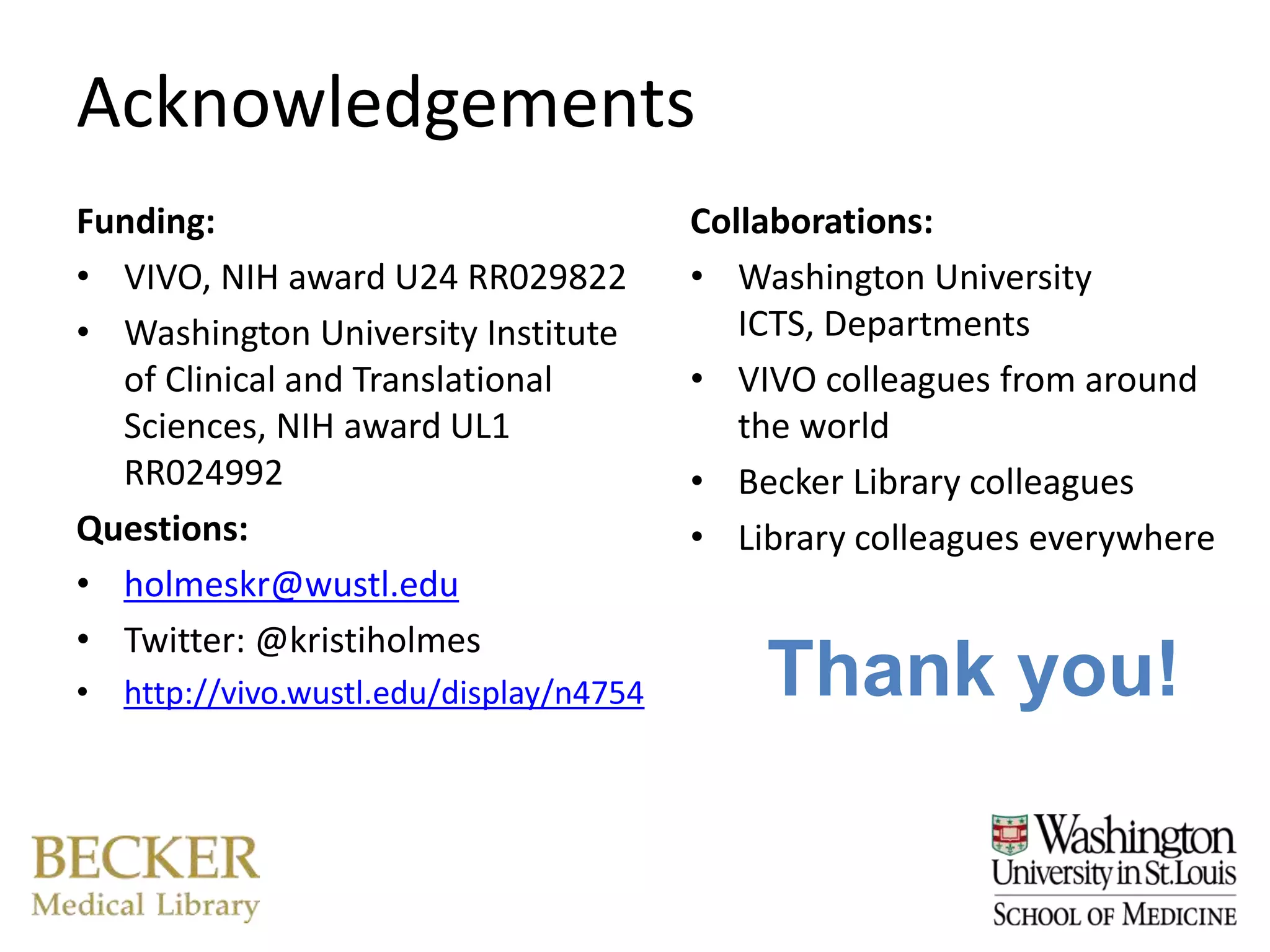 Acknowledgements
Funding:                                Collaborations:
• VIVO, NIH award U24 RR029822          • Washington University
• Washington University Institute          ICTS, Departments
  of Clinical and Translational         • VIVO colleagues from around
  Sciences, NIH award UL1                  the world
  RR024992                              • Becker Library colleagues
Questions:                              • Library colleagues everywhere
• holmeskr@wustl.edu
• Twitter: @kristiholmes
• http://vivo.wustl.edu/display/n4754       Thank you!
 