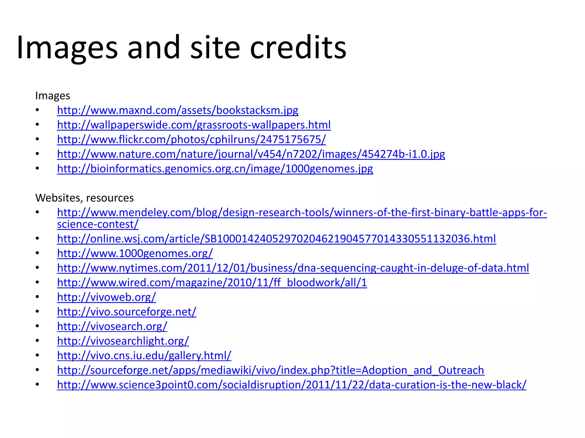 Images and site credits
 Images
 • http://www.maxnd.com/assets/bookstacksm.jpg
 • http://wallpaperswide.com/grassroots-wallpapers.html
 • http://www.flickr.com/photos/cphilruns/2475175675/
 • http://www.nature.com/nature/journal/v454/n7202/images/454274b-i1.0.jpg
 • http://bioinformatics.genomics.org.cn/image/1000genomes.jpg

 Websites, resources
 • http://www.mendeley.com/blog/design-research-tools/winners-of-the-first-binary-battle-apps-for-
    science-contest/
 • http://online.wsj.com/article/SB10001424052970204621904577014330551132036.html
 • http://www.1000genomes.org/
 • http://www.nytimes.com/2011/12/01/business/dna-sequencing-caught-in-deluge-of-data.html
 • http://www.wired.com/magazine/2010/11/ff_bloodwork/all/1
 • http://vivoweb.org/
 • http://vivo.sourceforge.net/
 • http://vivosearch.org/
 • http://vivosearchlight.org/
 • http://vivo.cns.iu.edu/gallery.html/
 • http://sourceforge.net/apps/mediawiki/vivo/index.php?title=Adoption_and_Outreach
 • http://www.science3point0.com/socialdisruption/2011/11/22/data-curation-is-the-new-black/
 