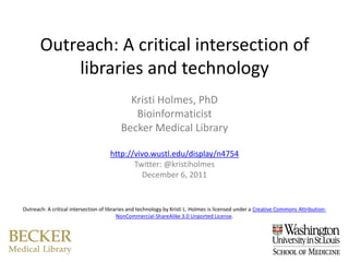Outreach: A critical intersection of
           libraries and technology
                                            Kristi Holmes, PhD
                                             Bioinformaticist
                                          Becker Medical Library

                                     http://vivo.wustl.edu/display/n4754
                                            Twitter: @kristiholmes
                                              December 6, 2011


Outreach: A critical intersection of libraries and technology by Kristi L. Holmes is licensed under a Creative Commons Attribution-
                                          NonCommercial-ShareAlike 3.0 Unported License.
 