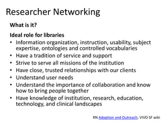 Researcher Networking
What is it?
Ideal role for libraries
• Information organization, instruction, usability, subject
  expertise, ontologies and controlled vocabularies
• Have a tradition of service and support
• Strive to serve all missions of the institution
• Have close, trusted relationships with our clients
• Understand user needs
• Understand the importance of collaboration and know
  how to bring people together
• Have knowledge of institution, research, education,
  technology, and clinical landscapes

                                  RN Adoption and Outreach, VIVO SF wiki
 