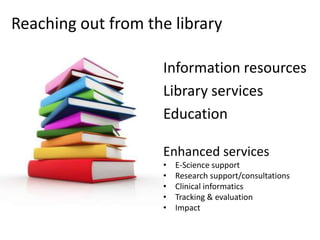 Reaching out from the library

                    Information resources
                    Library services
                    Education

                    Enhanced services
                    •   E-Science support
                    •   Research support/consultations
                    •   Clinical informatics
                    •   Tracking & evaluation
                    •   Impact
 