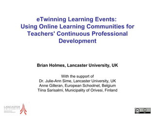 eTwinning Learning Events:
Using Online Learning Communities for
Teachers' Continuous Professional
Development
Brian Holmes, Lancaster University, UK
With the support of
Dr. Julie-Ann Sime, Lancaster University, UK
Anne Gilleran, European Schoolnet, Belgium
Tiina Sarisalmi, Municipality of Orivesi, Finland
 