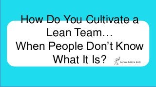 How Do You Cultivate a
Lean Team…
When People Don’t Know
What It Is?
(or are hostile to it)

 
