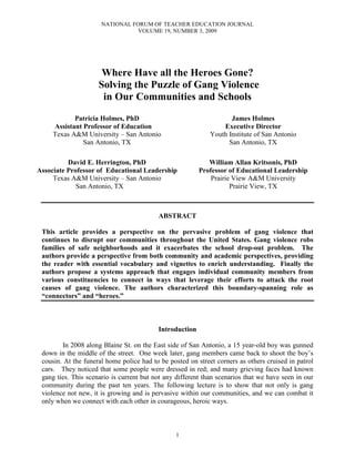 NATIONAL FORUM OF TEACHER EDUCATION JOURNAL
VOLUME 19, NUMBER 3, 2009
1
Where Have all the Heroes Gone?
Solving the Puzzle of Gang Violence
in Our Communities and Schools
Patricia Holmes, PhD
Assistant Professor of Education
Texas A&M University – San Antonio
San Antonio, TX
James Holmes
Executive Director
Youth Institute of San Antonio
San Antonio, TX
David E. Herrington, PhD
Associate Professor of Educational Leadership
Texas A&M University – San Antonio
San Antonio, TX
William Allan Kritsonis, PhD
Professor of Educational Leadership
Prairie View A&M University
Prairie View, TX
ABSTRACT
This article provides a perspective on the pervasive problem of gang violence that
continues to disrupt our communities throughout the United States. Gang violence robs
families of safe neighborhoods and it exacerbates the school drop-out problem. The
authors provide a perspective from both community and academic perspectives, providing
the reader with essential vocabulary and vignettes to enrich understanding. Finally the
authors propose a systems approach that engages individual community members from
various constituencies to connect in ways that leverage their efforts to attack the root
causes of gang violence. The authors characterized this boundary-spanning role as
“connectors” and “heroes.”
Introduction
In 2008 along Blaine St. on the East side of San Antonio, a 15 year-old boy was gunned
down in the middle of the street. One week later, gang members came back to shoot the boy’s
cousin. At the funeral home police had to be posted on street corners as others cruised in patrol
cars. They noticed that some people were dressed in red; and many grieving faces had known
gang ties. This scenario is current but not any different than scenarios that we have seen in our
community during the past ten years. The following lecture is to show that not only is gang
violence not new, it is growing and is pervasive within our communities, and we can combat it
only when we connect with each other in courageous, heroic ways.
 