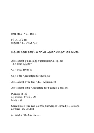 HOLMES INSTITUTE
FACULTY OF
HIGHER EDUCATION
INSERT UNIT CODE & NAME AND ASSIGNMENT NAME
Assessment Details and Submission Guidelines
Trimester T2 2019
Unit Code HC1010
Unit Title Accounting for Business
Assessment Type Individual Assignment
Assessment Title Accounting for business decisions
Purpose of the
assessment (with ULO
Mapping)
Students are required to apply knowledge learned in class and
perform independent
research of the key topics.
 
