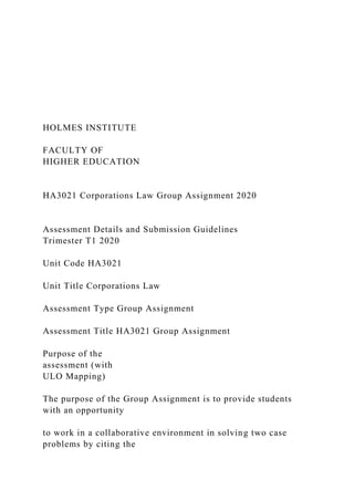 HOLMES INSTITUTE
FACULTY OF
HIGHER EDUCATION
HA3021 Corporations Law Group Assignment 2020
Assessment Details and Submission Guidelines
Trimester T1 2020
Unit Code HA3021
Unit Title Corporations Law
Assessment Type Group Assignment
Assessment Title HA3021 Group Assignment
Purpose of the
assessment (with
ULO Mapping)
The purpose of the Group Assignment is to provide students
with an opportunity
to work in a collaborative environment in solving two case
problems by citing the
 