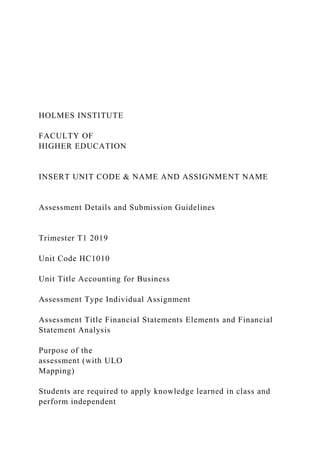 HOLMES INSTITUTE
FACULTY OF
HIGHER EDUCATION
INSERT UNIT CODE & NAME AND ASSIGNMENT NAME
Assessment Details and Submission Guidelines
Trimester T1 2019
Unit Code HC1010
Unit Title Accounting for Business
Assessment Type Individual Assignment
Assessment Title Financial Statements Elements and Financial
Statement Analysis
Purpose of the
assessment (with ULO
Mapping)
Students are required to apply knowledge learned in class and
perform independent
 
