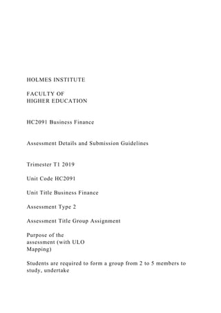 HOLMES INSTITUTE
FACULTY OF
HIGHER EDUCATION
HC2091 Business Finance
Assessment Details and Submission Guidelines
Trimester T1 2019
Unit Code HC2091
Unit Title Business Finance
Assessment Type 2
Assessment Title Group Assignment
Purpose of the
assessment (with ULO
Mapping)
Students are required to form a group from 2 to 5 members to
study, undertake
 
