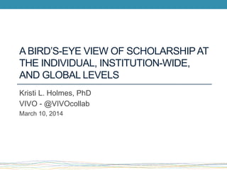 A BIRD’S-EYE VIEW OF SCHOLARSHIPAT
THE INDIVIDUAL, INSTITUTION-WIDE,
AND GLOBAL LEVELS
Kristi L. Holmes, PhD
VIVO - @VIVOcollab
March 10, 2014
 