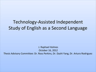 Technology-Assisted Independent
    Study of English as a Second Language


                               J. Raphael Holmes
                               October 16, 2012
Thesis Advisory Committee: Dr. Ross Perkins, Dr. Dazhi Yang, Dr. Arturo Rodriguez
 