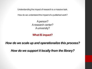 Understanding the impact of research is a massive task.
How do we understand the impact of a published work?
Aperson?
Aresearch center?
Auniversity?
What IS impact?
How do we scale up and operationalize this process?
How do we support it locally from the library?
 