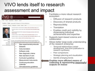 VIVO lends itself to research
assessment and impact
• Facilitates a more robust research
ecosystem
– Diffusion of research products
– Discovery of shared products
– Reproducibility
– Translation
– Enables credit and visibility by
showcasing individual
achievements and expertise
• Supports team-based science and
collaboration
• Allows better large-scale understanding
of the research enterprise
– Temporal relationships (career
development, time from publication to
research synthesis)
– Peer comparisons
– Strategic planning and visualization
– Identify emerging trends
• Enables more efficient means of
collecting & representing meaningful
outputs en masse
• New experimental protocols
• Datasets
• Instrumentation
• Software code
• New diagnostic criteria
• New standard of care
• Curriculum guidelines
• Measurement instruments
• Continuing education
materials
• Clinical/practice guidelines
 