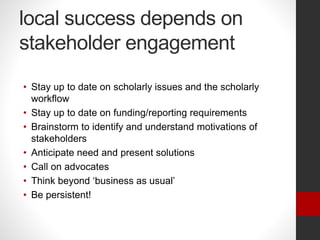 local success depends on
stakeholder engagement
• Stay up to date on scholarly issues and the scholarly
workflow
• Stay up to date on funding/reporting requirements
• Brainstorm to identify and understand motivations of
stakeholders
• Anticipate need and present solutions
• Call on advocates
• Think beyond ‘business as usual’
• Be persistent!
 