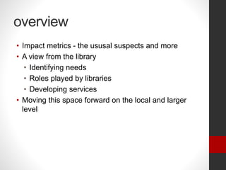 overview
• Impact metrics - the ususal suspects and more
• A view from the library
• Identifying needs
• Roles played by libraries
• Developing services
• Moving this space forward on the local and larger
level
 