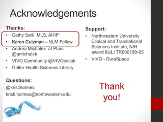 Acknowledgements
Support:
• Northwestern University
Clinical and Translational
Sciences Institute, NIH
award 8UL1TR000150-05
• VIVO - DuraSpace
Thanks:
• Cathy Sarli, MLS, AHIP
• Karen Gutzman – NLM Fellow
• Andrea Michalek at Plum
@amichalek
• VIVO Community @VIVOcollab
• Galter Health Sciences Library
Questions:
@kristiholmes
kristi.holmes@northwestern.edu
Thank
you!
 