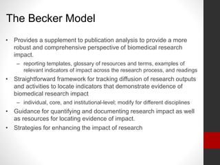 The Becker Model
• Provides a supplement to publication analysis to provide a more
robust and comprehensive perspective of biomedical research
impact.
– reporting templates, glossary of resources and terms, examples of
relevant indicators of impact across the research process, and readings
• Straightforward framework for tracking diffusion of research outputs
and activities to locate indicators that demonstrate evidence of
biomedical research impact
– individual, core, and institutional-level; modify for different disciplines
• Guidance for quantifying and documenting research impact as well
as resources for locating evidence of impact.
• Strategies for enhancing the impact of research
 