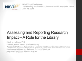 Assessing and Reporting Research
Impact – A Role for the Library
Kristi L. Holmes, PhD
Director, Galter Health Sciences Library
Associate Professor, Preventative Medicine-Health and Biomedical Informatics
Northwestern University, Feinberg School of Medicine
http://orcid.org/0000-0001-8420-5254
NISO Virtual Conference:
Transforming Assessment: Alternative Metrics and Other Trends
June 18, 2014
 