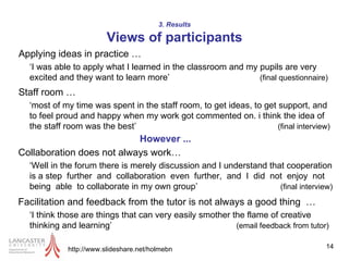 3. Results Views of participants Applying ideas in practice … http://www.slideshare.net/holmebn ‘I was able to apply what I learned in the classroom and my pupils are very excited and they want to learn more’  (final questionnaire) Staff room … ‘most of my time was spent in the staff room, to get ideas, to get support, and to feel proud and happy when my work got commented on. i think the idea of the staff room was the best’  (final interview) Collaboration does not always work… ‘Well in the forum there is merely discussion and I understand that cooperation is a step  further  and  collaboration  even  further,  and  I  did  not  enjoy  not  being  able  to collaborate in my own group’  (final interview) Facilitation and feedback from the tutor is not always a good thing  … ‘I think those are things that can very easily smother the flame of creative thinking and learning’  (email feedback from tutor) However ... 