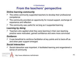 4. Conclusions From the teachers’ perspective Online learning community The online community supported teachers to develop their professional competence The community provided an opportunity for mutual support, exchange of experience and reflection The community was useful for as long as it supported learning  Learning by doing Teachers who applied what they were learning in their own teaching practice were motivated, gained confidence and were more convinced Guidance It was beneficial to reinforce facilitation at key points and to back-off as and when peer support emerged Social interaction   Social interaction was important, it facilitated learning and engendered a sense of community http://www.slideshare.net/holmebn 