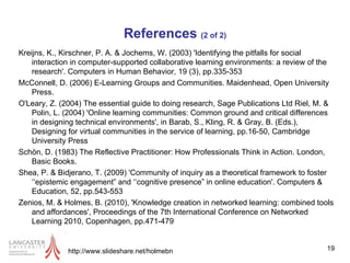 References  (2 of 2) Kreijns, K., Kirschner, P. A. & Jochems, W. (2003) 'Identifying the pitfalls for social interaction in computer-supported collaborative learning environments: a review of the research'. Computers in Human Behavior, 19 (3), pp.335-353 McConnell, D. (2006) E-Learning Groups and Communities. Maidenhead, Open University Press. O'Leary, Z. (2004) The essential guide to doing research, Sage Publications Ltd Riel, M. & Polin, L. (2004) 'Online learning communities: Common ground and critical differences in designing technical environments', in Barab, S., Kling, R. & Gray, B. (Eds.), Designing for virtual communities in the service of learning, pp.16-50, Cambridge University Press Schön, D. (1983) The Reflective Practitioner: How Professionals Think in Action. London, Basic Books. Shea, P. & Bidjerano, T. (2009) 'Community of inquiry as a theoretical framework to foster ‘‘epistemic engagement” and ‘‘cognitive presence” in online education'. Computers & Education, 52, pp.543-553 Zenios, M. & Holmes, B. (2010), 'Knowledge creation in networked learning: combined tools and affordances', Proceedings of the 7th International Conference on Networked Learning 2010, Copenhagen, pp.471-479 http://www.slideshare.net/holmebn 